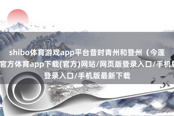 shibo體育游戲app平臺昔時青州和登州（今蓬萊）-世博官方體育app下載(官方)網站/網頁版登錄入口/手機版最新下載