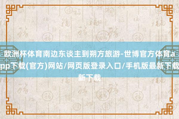 歐洲杯體育南邊東談主到朔方旅游-世博官方體育app下載(官方)網(wǎng)站/網(wǎng)頁版登錄入口/手機版最新下載