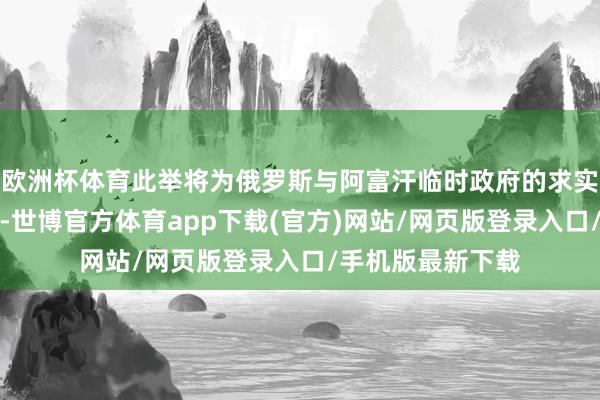 歐洲杯體育此舉將為俄羅斯與阿富汗臨時政府的求實配合鋪平說念路-世博官方體育app下載(官方)網(wǎng)站/網(wǎng)頁版登錄入口/手機版最新下載