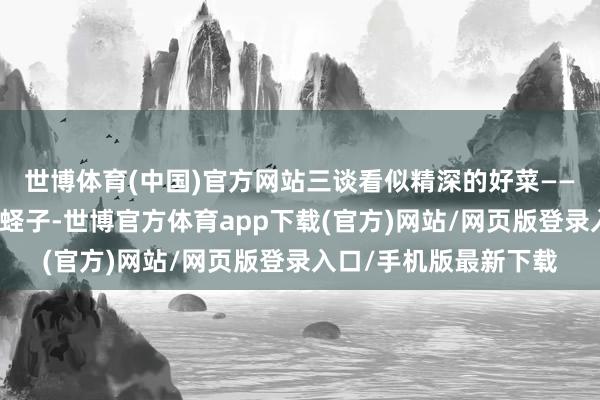 世博體育(中國)官方網站三談看似精深的好菜——炸蝦仁、醬牛肉、炒蟶子-世博官方體育app下載(官方)網站/網頁版登錄入口/手機版最新下載