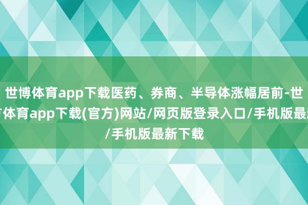 世博體育app下載醫藥、券商、半導體漲幅居前-世博官方體育app下載(官方)網站/網頁版登錄入口/手機版最新下載