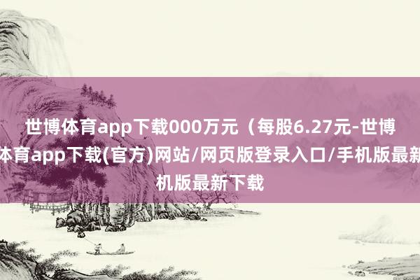 世博體育app下載000萬元（每股6.27元-世博官方體育app下載(官方)網站/網頁版登錄入口/手機版最新下載