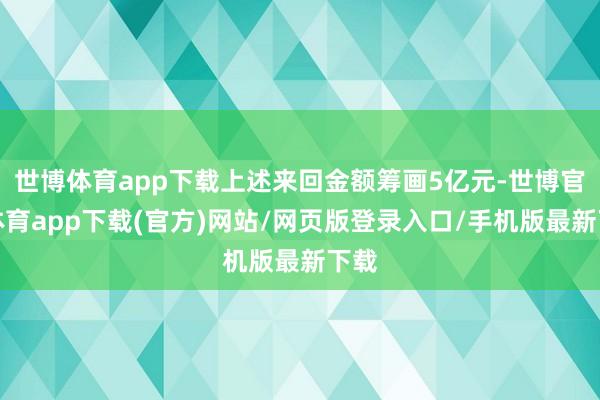 世博體育app下載上述來回金額籌畫5億元-世博官方體育app下載(官方)網站/網頁版登錄入口/手機版最新下載