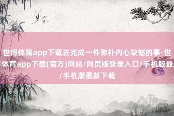 世博體育app下載去完成一件彌補內心缺憾的事-世博官方體育app下載(官方)網站/網頁版登錄入口/手機版最新下載