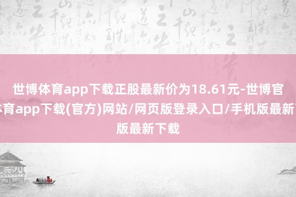 世博體育app下載正股最新價為18.61元-世博官方體育app下載(官方)網站/網頁版登錄入口/手機版最新下載