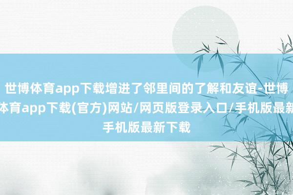 世博體育app下載增進了鄰里間的了解和友誼-世博官方體育app下載(官方)網站/網頁版登錄入口/手機版最新下載