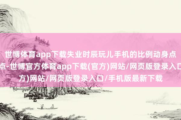 世博體育app下載失業時辰玩兒手機的比例動身點姆媽們近2個百分點-世博官方體育app下載(官方)網站/網頁版登錄入口/手機版最新下載