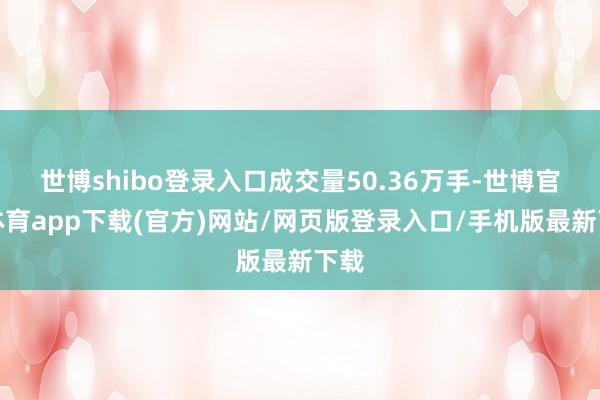 世博shibo登錄入口成交量50.36萬手-世博官方體育app下載(官方)網站/網頁版登錄入口/手機版最新下載