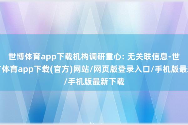 世博體育app下載機構調研重心: 無關聯信息-世博官方體育app下載(官方)網站/網頁版登錄入口/手機版最新下載