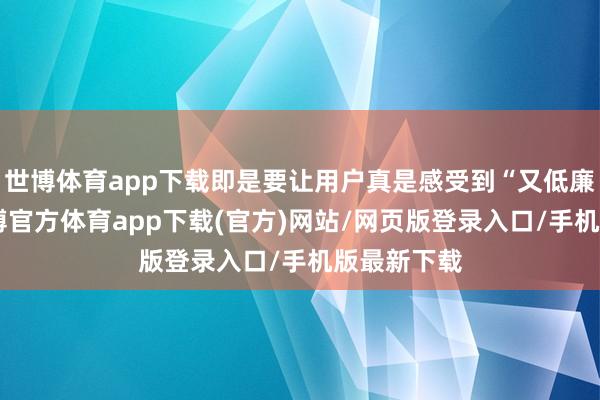 世博體育app下載即是要讓用戶真是感受到“又低廉又好”-世博官方體育app下載(官方)網站/網頁版登錄入口/手機版最新下載