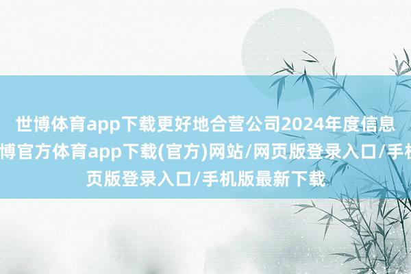 世博體育app下載更好地合營公司2024年度信息清晰使命-世博官方體育app下載(官方)網站/網頁版登錄入口/手機版最新下載