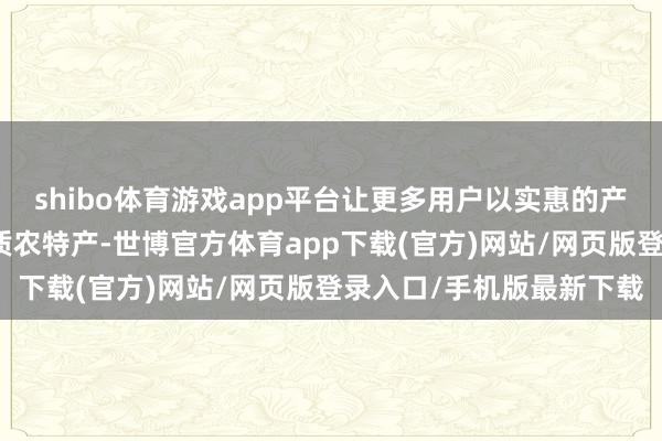 shibo體育游戲app平臺讓更多用戶以實惠的產地價嘗鮮五湖四海的優質農特產-世博官方體育app下載(官方)網站/網頁版登錄入口/手機版最新下載