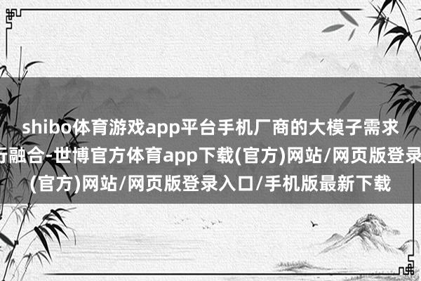 shibo體育游戲app平臺手機廠商的大模子需求需要與大模子公司進行融合-世博官方體育app下載(官方)網(wǎng)站/網(wǎng)頁版登錄入口/手機版最新下載