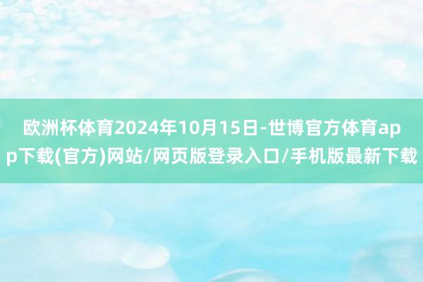 歐洲杯體育2024年10月15日-世博官方體育app下載(官方)網站/網頁版登錄入口/手機版最新下載