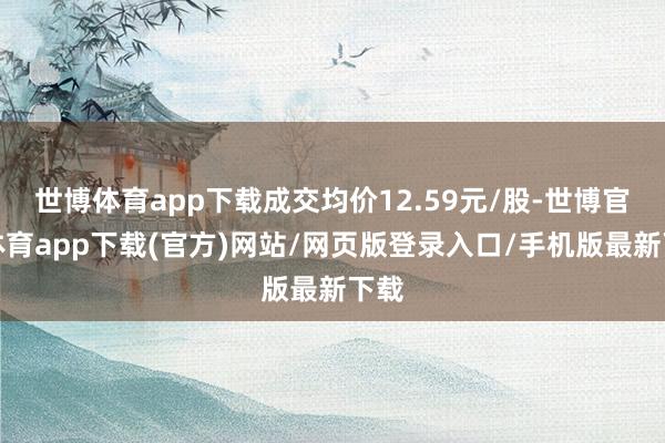 世博體育app下載成交均價12.59元/股-世博官方體育app下載(官方)網站/網頁版登錄入口/手機版最新下載