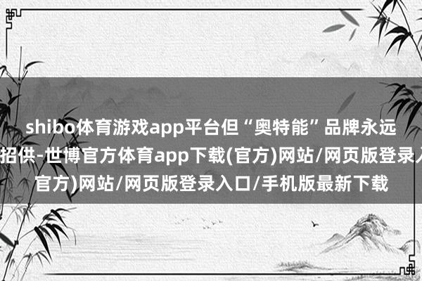 shibo體育游戲app平臺但“奧特能”品牌永遠未能獲取市集的平凡招供-世博官方體育app下載(官方)網站/網頁版登錄入口/手機版最新下載