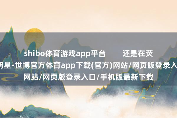 shibo體育游戲app平臺        還是在熒幕優勢華曠世的女明星-世博官方體育app下載(官方)網站/網頁版登錄入口/手機版最新下載