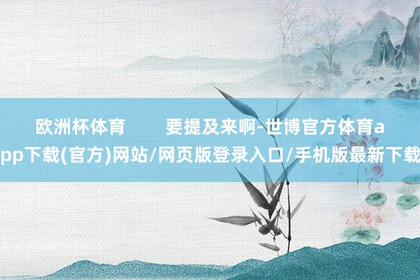 歐洲杯體育        要提及來啊-世博官方體育app下載(官方)網(wǎng)站/網(wǎng)頁版登錄入口/手機版最新下載