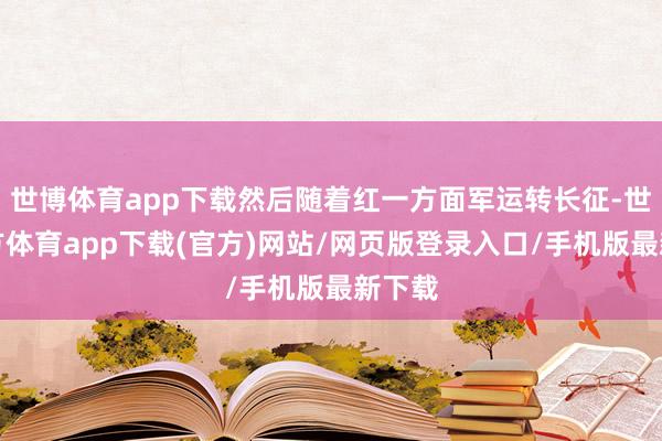 世博體育app下載然后隨著紅一方面軍運(yùn)轉(zhuǎn)長征-世博官方體育app下載(官方)網(wǎng)站/網(wǎng)頁版登錄入口/手機(jī)版最新下載