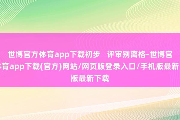 世博官方體育app下載初步   評(píng)審別離格-世博官方體育app下載(官方)網(wǎng)站/網(wǎng)頁版登錄入口/手機(jī)版最新下載