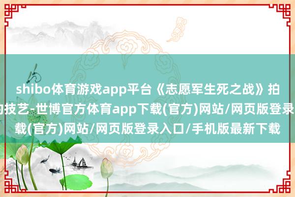 shibo體育游戲app平臺《志愿軍生死之戰》拍攝技藝為3-4年傍邊的技藝-世博官方體育app下載(官方)網站/網頁版登錄入口/手機版最新下載