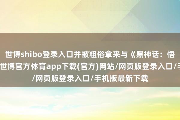 世博shibo登錄入口并被粗俗拿來與《黑神話：悟空》進行相比-世博官方體育app下載(官方)網站/網頁版登錄入口/手機版最新下載