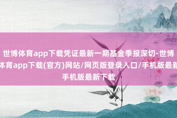 世博體育app下載憑證最新一期基金季報深切-世博官方體育app下載(官方)網站/網頁版登錄入口/手機版最新下載