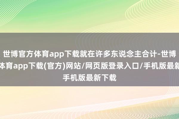 世博官方體育app下載就在許多東說念主合計-世博官方體育app下載(官方)網站/網頁版登錄入口/手機版最新下載