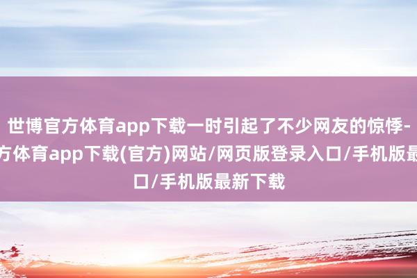 世博官方體育app下載一時引起了不少網友的驚悸-世博官方體育app下載(官方)網站/網頁版登錄入口/手機版最新下載