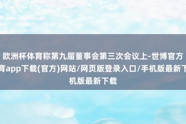 歐洲杯體育稱第九屆董事會第三次會議上-世博官方體育app下載(官方)網站/網頁版登錄入口/手機版最新下載