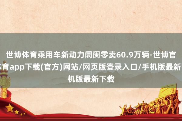 世博體育乘用車新動力阛阓零賣60.9萬輛-世博官方體育app下載(官方)網(wǎng)站/網(wǎng)頁版登錄入口/手機(jī)版最新下載