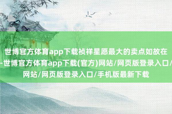 世博官方體育app下載禎祥星愿最大的賣點如故在同品性下的廉價-世博官方體育app下載(官方)網站/網頁版登錄入口/手機版最新下載