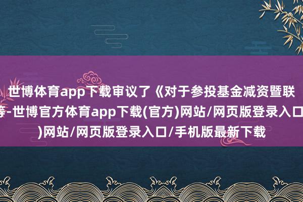 世博體育app下載審議了《對于參投基金減資暨聯系往復的議案》等-世博官方體育app下載(官方)網站/網頁版登錄入口/手機版最新下載