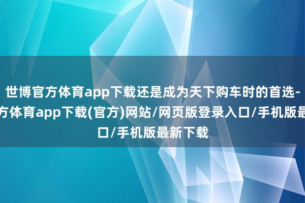 世博官方體育app下載還是成為天下購車時的首選-世博官方體育app下載(官方)網站/網頁版登錄入口/手機版最新下載