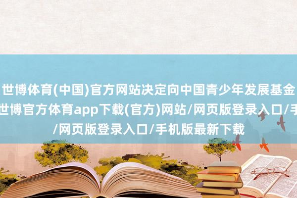 世博體育(中國)官方網站決定向中國青少年發展基金會捐贈1億元-世博官方體育app下載(官方)網站/網頁版登錄入口/手機版最新下載