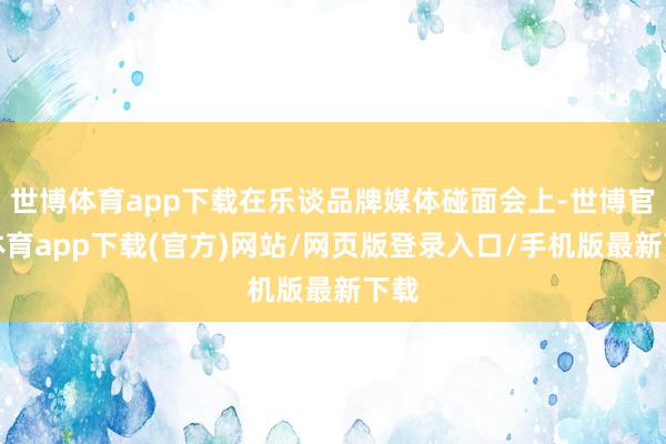 世博體育app下載在樂談品牌媒體碰面會上-世博官方體育app下載(官方)網站/網頁版登錄入口/手機版最新下載