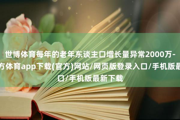 世博體育每年的老年東談主口增長量異常2000萬-世博官方體育app下載(官方)網站/網頁版登錄入口/手機版最新下載