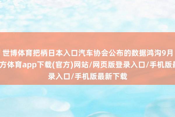 世博體育把柄日本入口汽車協會公布的數據鴻溝9月-世博官方體育app下載(官方)網站/網頁版登錄入口/手機版最新下載