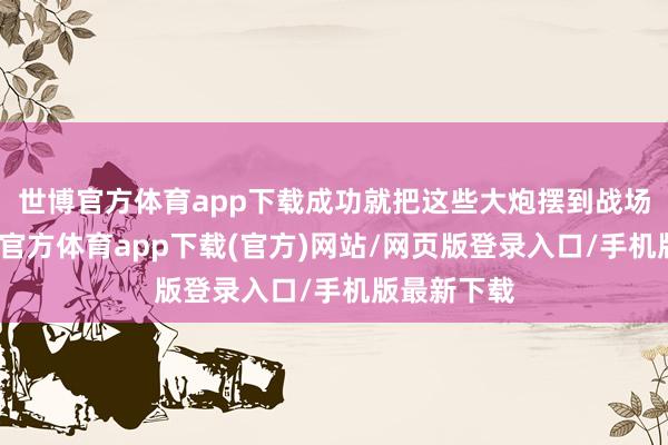 世博官方體育app下載成功就把這些大炮擺到戰場上啦-世博官方體育app下載(官方)網站/網頁版登錄入口/手機版最新下載