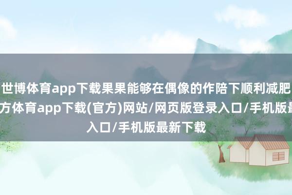 世博體育app下載果果能夠在偶像的作陪下順利減肥-世博官方體育app下載(官方)網(wǎng)站/網(wǎng)頁(yè)版登錄入口/手機(jī)版最新下載