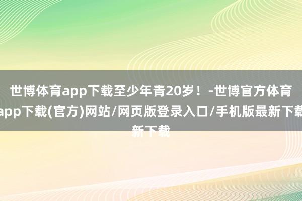 世博體育app下載至少年青20歲！-世博官方體育app下載(官方)網站/網頁版登錄入口/手機版最新下載