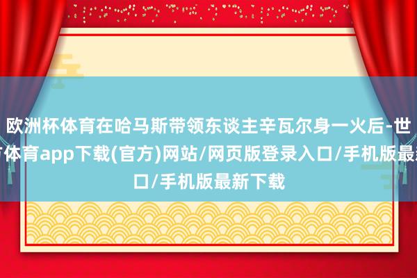 歐洲杯體育在哈馬斯帶領東談主辛瓦爾身一火后-世博官方體育app下載(官方)網站/網頁版登錄入口/手機版最新下載