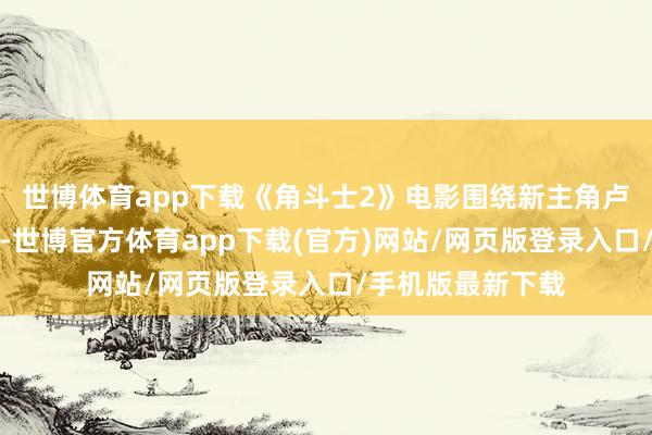 世博體育app下載《角斗士2》電影圍繞新主角盧修斯的復仇張開-世博官方體育app下載(官方)網(wǎng)站/網(wǎng)頁版登錄入口/手機版最新下載