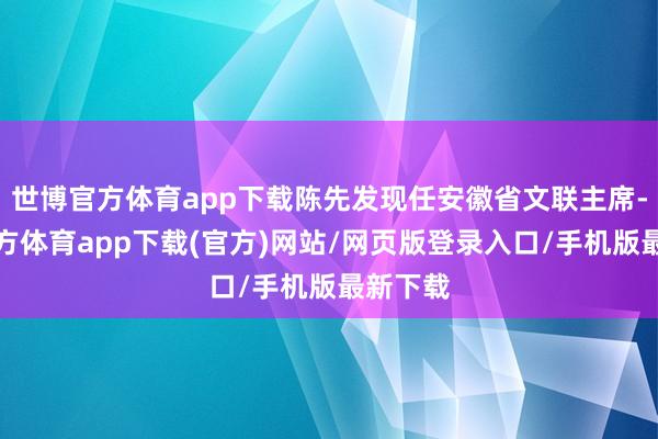 世博官方體育app下載陳先發現任安徽省文聯主席-世博官方體育app下載(官方)網站/網頁版登錄入口/手機版最新下載