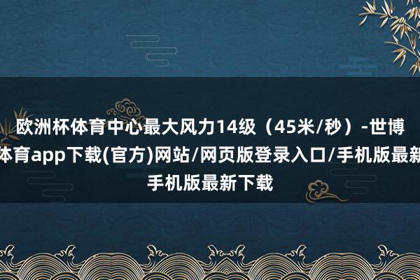 歐洲杯體育中心最大風(fēng)力14級（45米/秒）-世博官方體育app下載(官方)網(wǎng)站/網(wǎng)頁版登錄入口/手機(jī)版最新下載