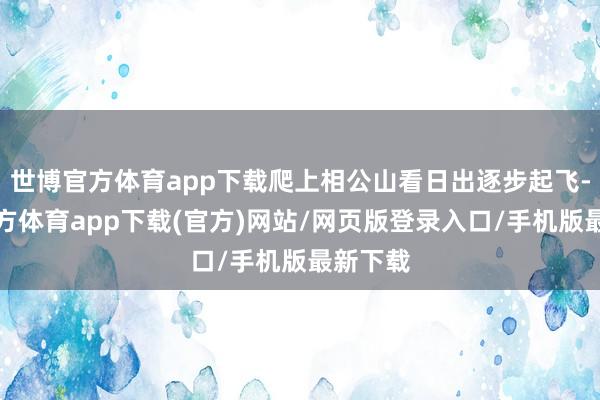 世博官方體育app下載爬上相公山看日出逐步起飛-世博官方體育app下載(官方)網(wǎng)站/網(wǎng)頁版登錄入口/手機(jī)版最新下載