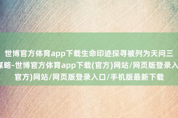 世博官方體育app下載生命印跡探尋被列為天問三號任務的第一科學謀略-世博官方體育app下載(官方)網站/網頁版登錄入口/手機版最新下載