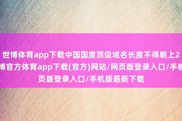 世博體育app下載中國國度頂級域名長度不得朝上20個字符-世博官方體育app下載(官方)網(wǎng)站/網(wǎng)頁版登錄入口/手機版最新下載