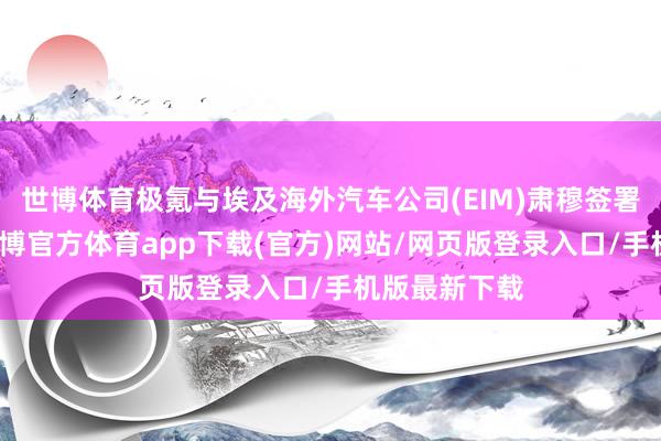 世博體育極氪與埃及海外汽車公司(EIM)肅穆簽署互助公約-世博官方體育app下載(官方)網(wǎng)站/網(wǎng)頁(yè)版登錄入口/手機(jī)版最新下載