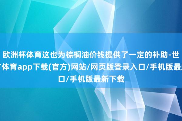 歐洲杯體育這也為棕櫚油價錢提供了一定的補助-世博官方體育app下載(官方)網站/網頁版登錄入口/手機版最新下載